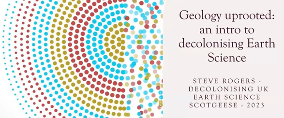 Screenshot from the webinar title slide. It shows a decorative image on the left, with coloured circles in concentric rings. On the right is the webinar title, 'Geology uprooted: an intro to decolonising earth science', plus the presenter's name - Steve Rogers, and the name of the session - Decolonising UK Earth Science, ScotGEESE 2023.